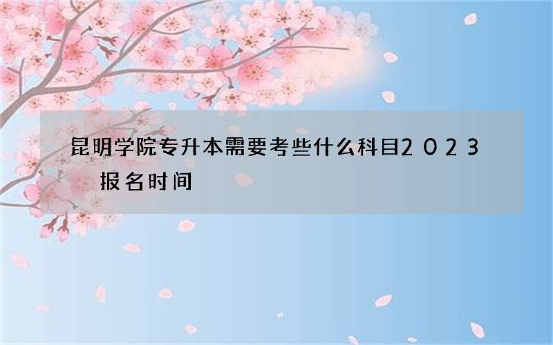 昆明学院专升本需要考些什么科目2023 报名时间